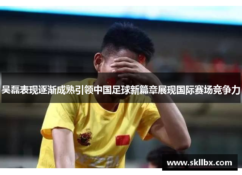 吴磊表现逐渐成熟引领中国足球新篇章展现国际赛场竞争力