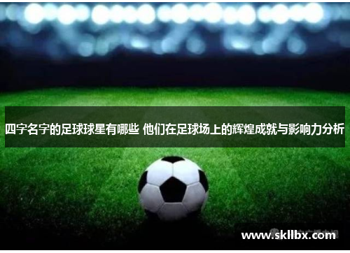 四字名字的足球球星有哪些 他们在足球场上的辉煌成就与影响力分析