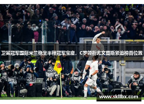 卫冕冠军国际米兰稳坐半程冠军宝座，C罗领衔尤文图斯紧追榜首位置